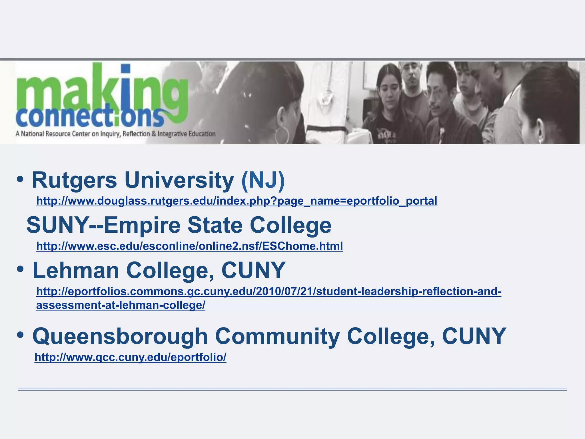 • Rutgers University (NJ)
http://www.douglass.rutgers.edu/index.php?page_name=eportfolio_portal
SUNY--Empire State College
http://www.esc.edu/esconline/online2.nsf/ESChome.html
• Lehman College, CUNY
http://eportfolios.commons.gc.cuny.edu/2010/07/21/student-leadership-reflection-and-
assessment-at-lehman-college/
• Queensborough Community College, CUNY
http://www.qcc.cuny.edu/eportfolio/
 