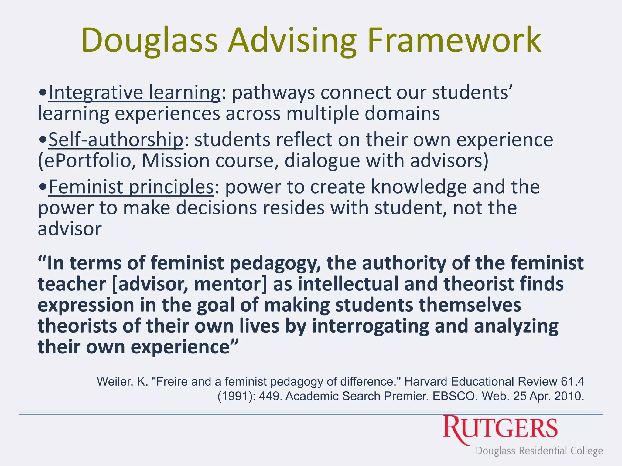 Douglass Advising Framework
•Integrative learning: pathways connect our students’
learning experiences across multiple domains
•Self-authorship: students reflect on their own experience
(ePortfolio, Mission course, dialogue with advisors)
•Feminist principles: power to create knowledge and the
power to make decisions resides with student, not the
advisor
“In terms of feminist pedagogy, the authority of the feminist
teacher [advisor, mentor] as intellectual and theorist finds
expression in the goal of making students themselves
theorists of their own lives by interrogating and analyzing
their own experience”
Weiler, K. "Freire and a feminist pedagogy of difference." Harvard Educational Review 61.4
(1991): 449. Academic Search Premier. EBSCO. Web. 25 Apr. 2010.
 