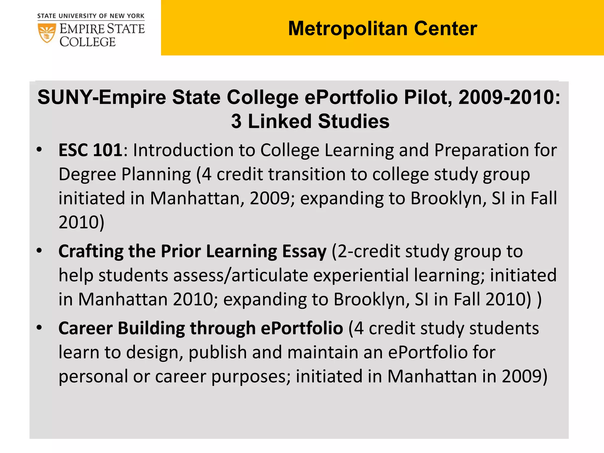 Degree Planning:
SUNY-Empire State College ePortfolio Pilot, 2009-2010:
3 Linked Studies
• ESC 101: Introduction to College Learning and Preparation for
Degree Planning (4 credit transition to college study group
initiated in Manhattan, 2009; expanding to Brooklyn, SI in Fall
2010)
• Crafting the Prior Learning Essay (2-credit study group to
help students assess/articulate experiential learning; initiated
in Manhattan 2010; expanding to Brooklyn, SI in Fall 2010) )
• Career Building through ePortfolio (4 credit study students
learn to design, publish and maintain an ePortfolio for
personal or career purposes; initiated in Manhattan in 2009)
Metropolitan Center
 