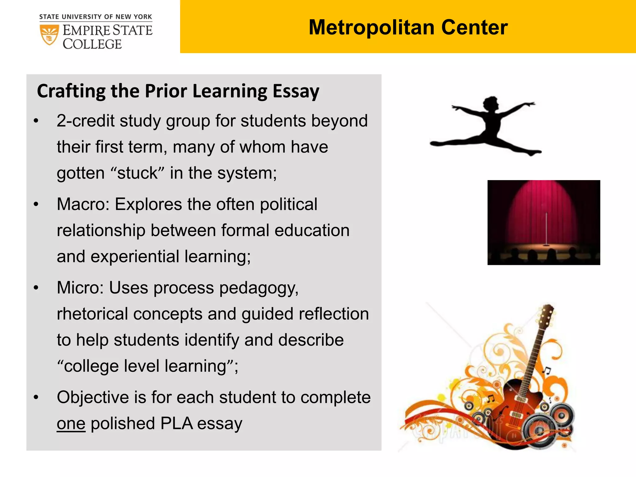 Metropolitan Center
Crafting the Prior Learning Essay
• 2-credit study group for students beyond
their first term, many of whom have
gotten “stuck” in the system;
• Macro: Explores the often political
relationship between formal education
and experiential learning;
• Micro: Uses process pedagogy,
rhetorical concepts and guided reflection
to help students identify and describe
“college level learning”;
• Objective is for each student to complete
one polished PLA essay
 