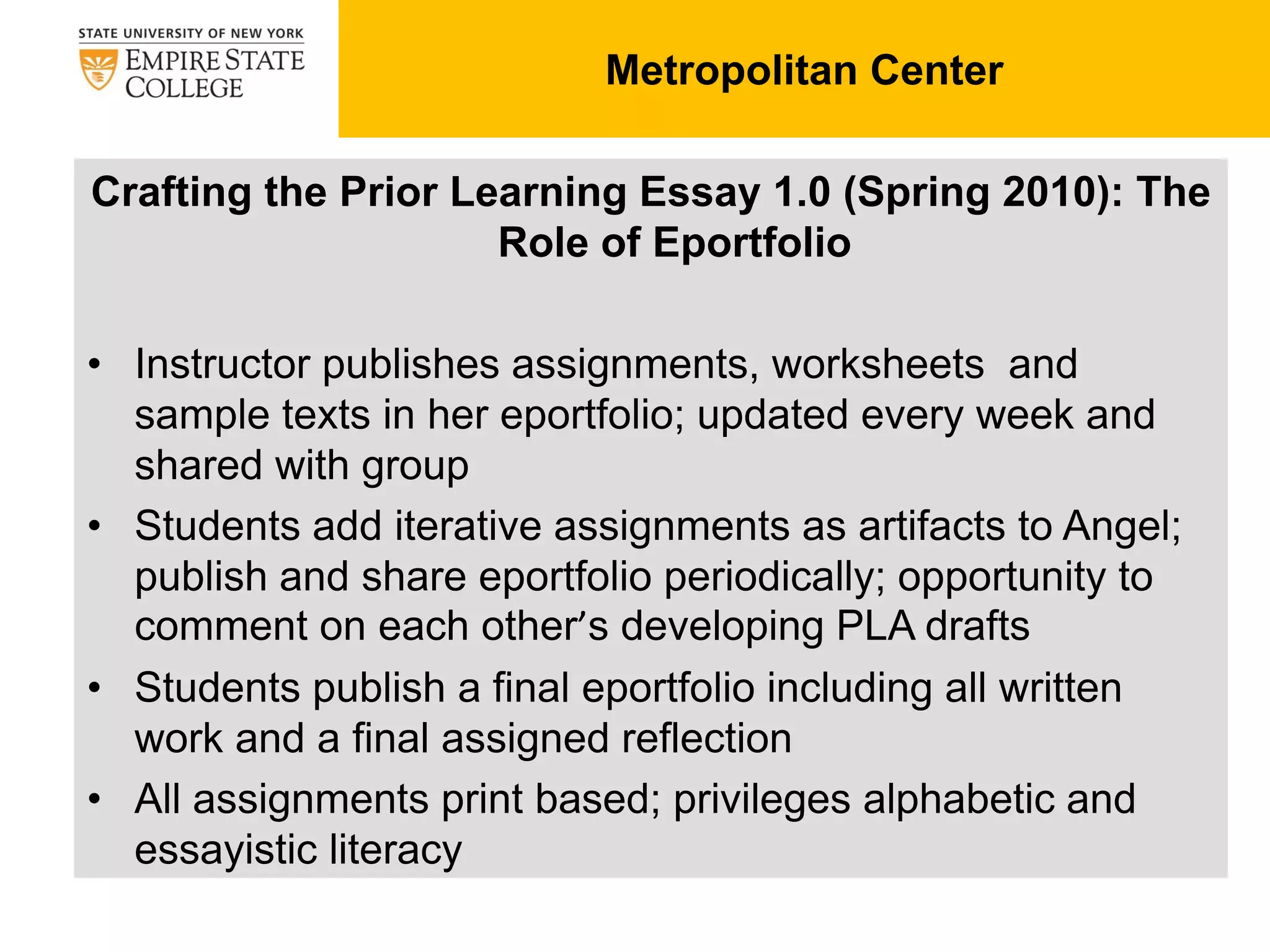 Crafting the Prior Learning Essay 1.0 (Spring 2010): The
Role of Eportfolio
• Instructor publishes assignments, worksheets and
sample texts in her eportfolio; updated every week and
shared with group
• Students add iterative assignments as artifacts to Angel;
publish and share eportfolio periodically; opportunity to
comment on each other’s developing PLA drafts
• Students publish a final eportfolio including all written
work and a final assigned reflection
• All assignments print based; privileges alphabetic and
essayistic literacy
Metropolitan Center
 