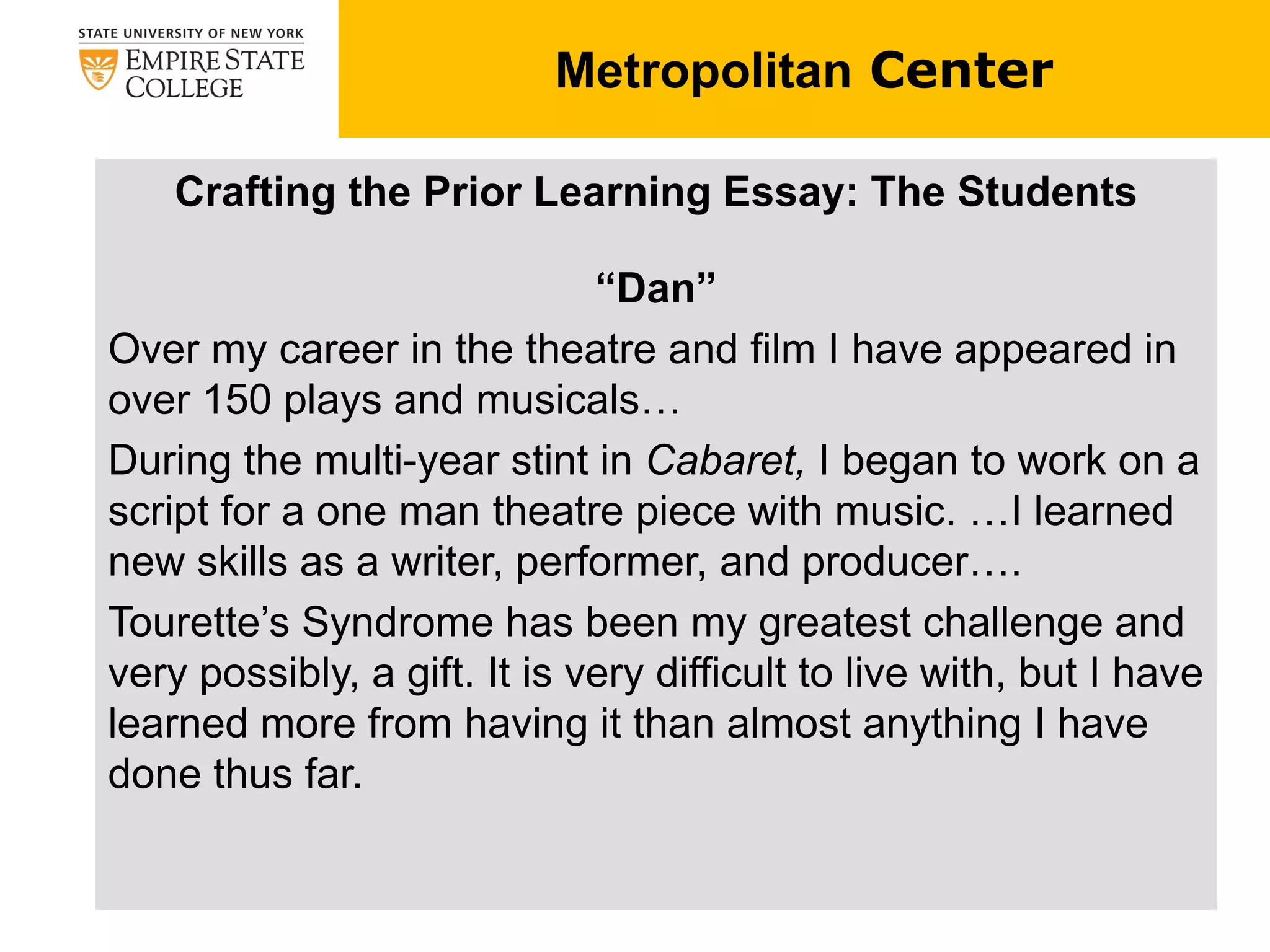 Metropolitan Center
Crafting the Prior Learning Essay: The Students
“Dan”
Over my career in the theatre and film I have appeared in
over 150 plays and musicals…
During the multi-year stint in Cabaret, I began to work on a
script for a one man theatre piece with music. …I learned
new skills as a writer, performer, and producer….
Tourette’s Syndrome has been my greatest challenge and
very possibly, a gift. It is very difficult to live with, but I have
learned more from having it than almost anything I have
done thus far.
 