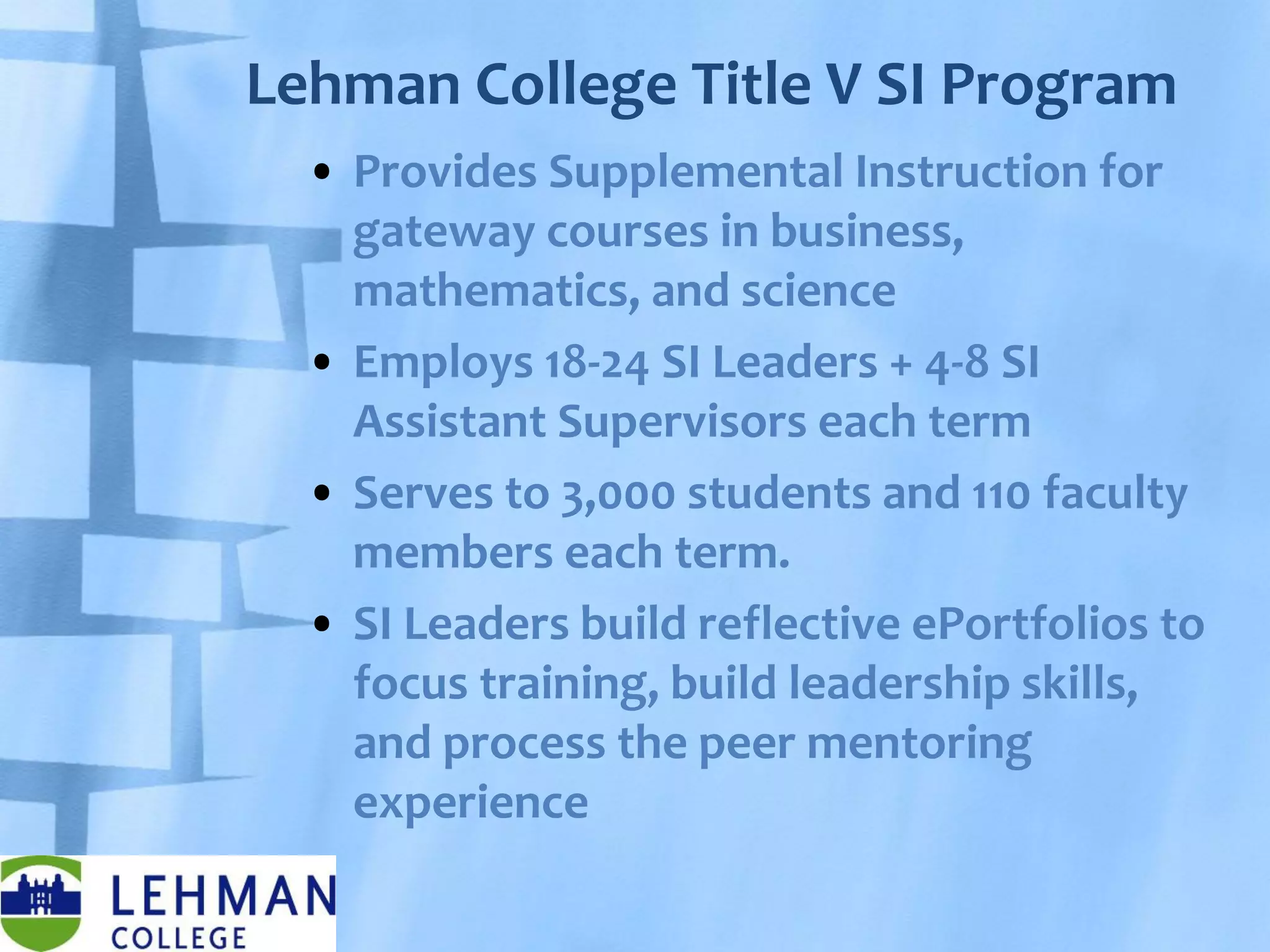 Lehman College Title V SI Program
• Provides Supplemental Instruction for
gateway courses in business,
mathematics, and science
• Employs 18-24 SI Leaders + 4-8 SI
Assistant Supervisors each term
• Serves to 3,000 students and 110 faculty
members each term.
• SI Leaders build reflective ePortfolios to
focus training, build leadership skills,
and process the peer mentoring
experience
 