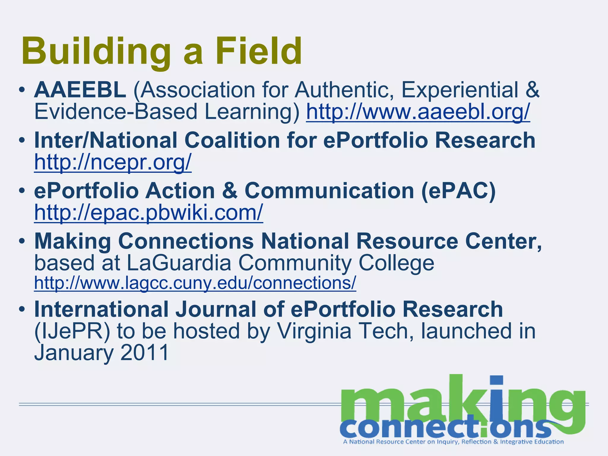 Building a Field
• AAEEBL (Association for Authentic, Experiential &
Evidence-Based Learning) http://www.aaeebl.org/
• Inter/National Coalition for ePortfolio Research
http://ncepr.org/
• ePortfolio Action & Communication (ePAC)
http://epac.pbwiki.com/
• Making Connections National Resource Center,
based at LaGuardia Community College
http://www.lagcc.cuny.edu/connections/
• International Journal of ePortfolio Research
(IJePR) to be hosted by Virginia Tech, launched in
January 2011
 