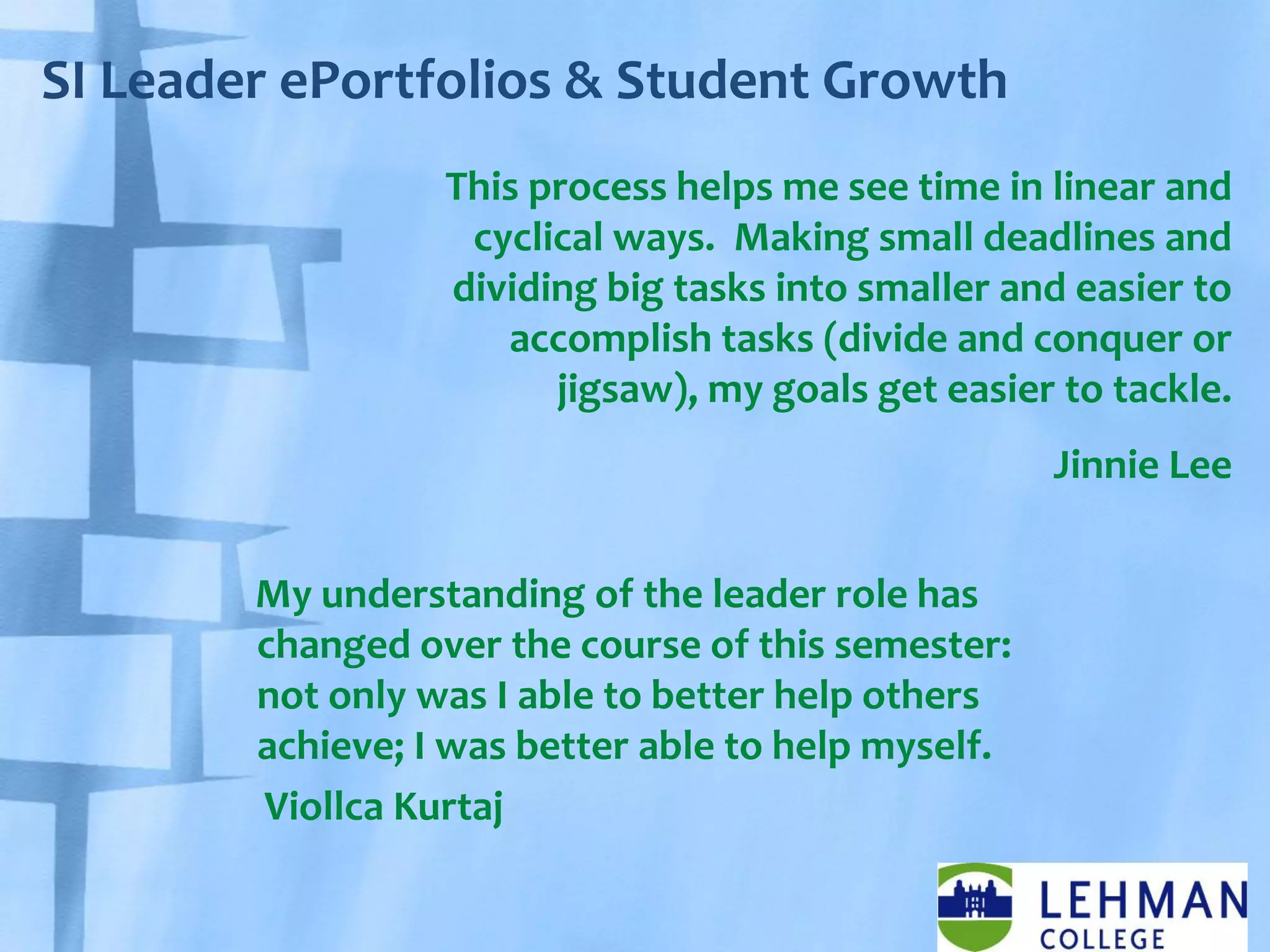 SI Leader ePortfolios & Student Growth
My understanding of the leader role has
changed over the course of this semester:
not only was I able to better help others
achieve; I was better able to help myself.
Viollca Kurtaj
This process helps me see time in linear and
cyclical ways. Making small deadlines and
dividing big tasks into smaller and easier to
accomplish tasks (divide and conquer or
jigsaw), my goals get easier to tackle.
Jinnie Lee
 