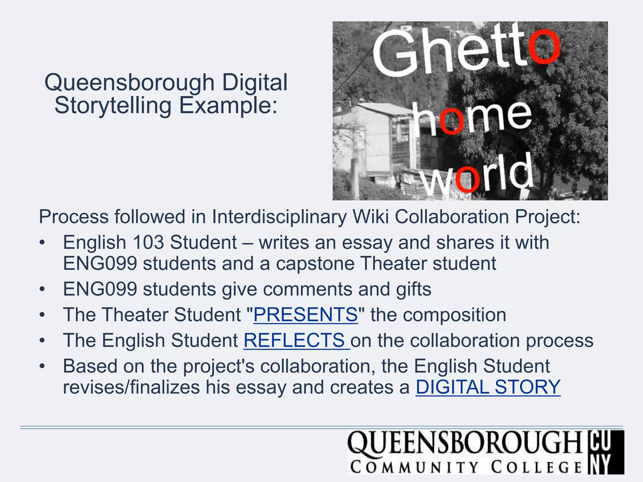 Queensborough Digital
Storytelling Example:
Process followed in Interdisciplinary Wiki Collaboration Project:
• English 103 Student – writes an essay and shares it with
ENG099 students and a capstone Theater student
• ENG099 students give comments and gifts
• The Theater Student "PRESENTS" the composition
• The English Student REFLECTS on the collaboration process
• Based on the project's collaboration, the English Student
revises/finalizes his essay and creates a DIGITAL STORY
 