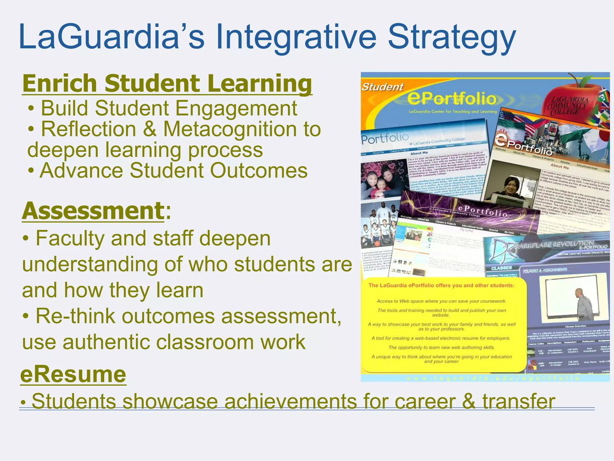 LaGuardia’s Integrative Strategy
Enrich Student Learning
• Build Student Engagement
• Reflection & Metacognition to
deepen learning process
• Advance Student Outcomes
Assessment:
• Faculty and staff deepen
understanding of who students are
and how they learn
• Re-think outcomes assessment,
use authentic classroom work
eResume
• Students showcase achievements for career & transfer
 