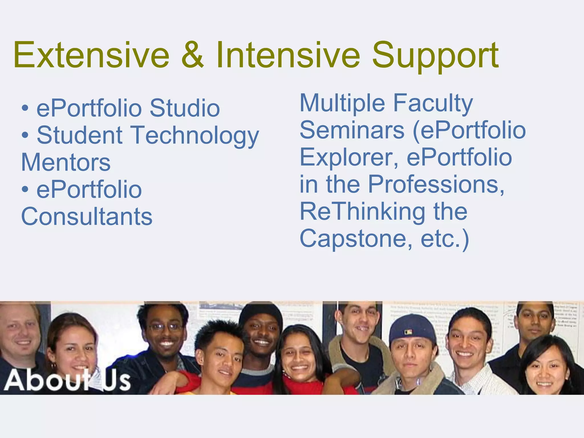 Extensive & Intensive Support
Multiple Faculty
Seminars (ePortfolio
Explorer, ePortfolio
in the Professions,
ReThinking the
Capstone, etc.)
• ePortfolio Studio
• Student Technology
Mentors
• ePortfolio
Consultants
 