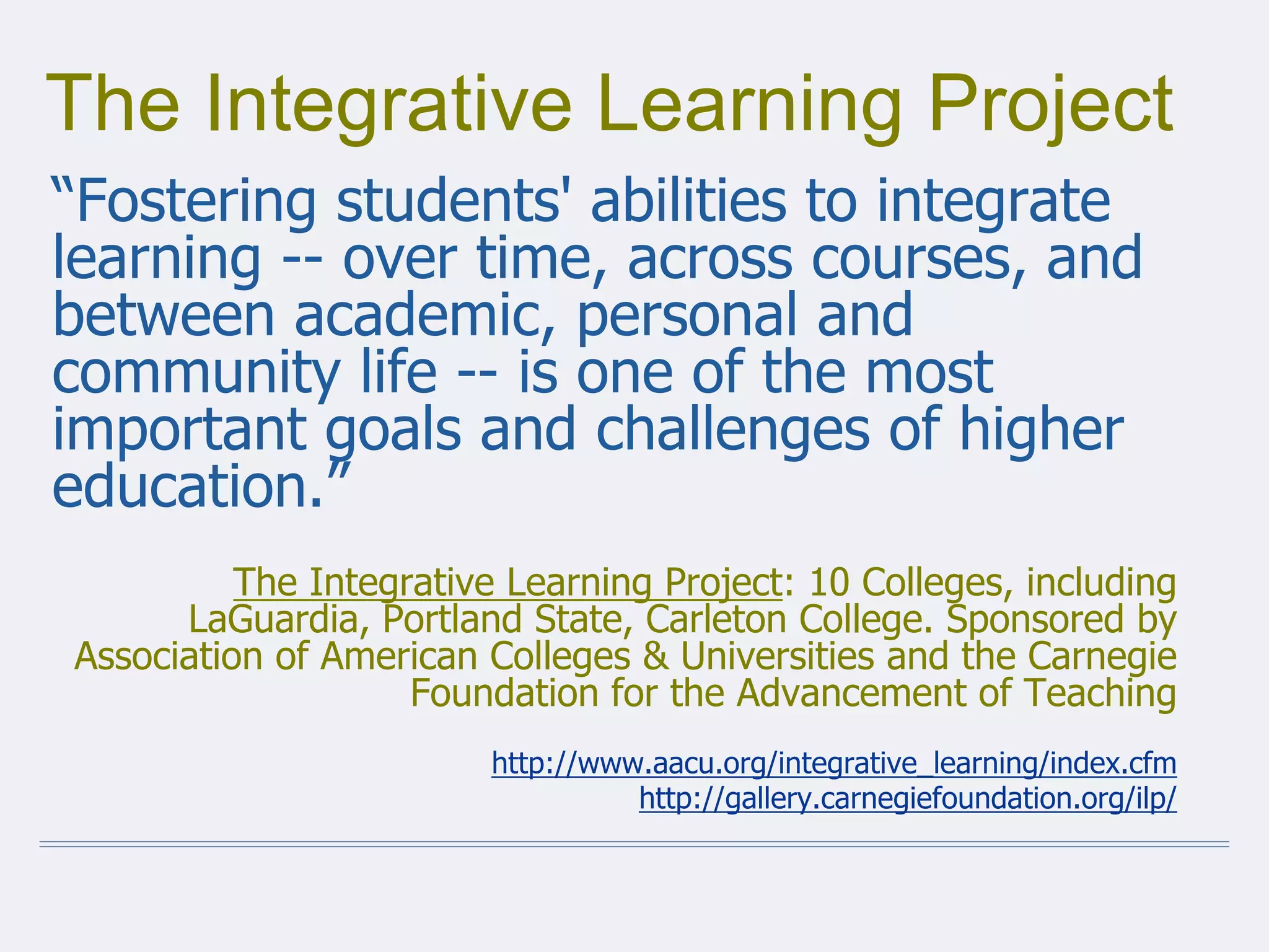 The Integrative Learning Project
“Fostering students' abilities to integrate
learning -- over time, across courses, and
between academic, personal and
community life -- is one of the most
important goals and challenges of higher
education.”
The Integrative Learning Project: 10 Colleges, including
LaGuardia, Portland State, Carleton College. Sponsored by
Association of American Colleges & Universities and the Carnegie
Foundation for the Advancement of Teaching
http://www.aacu.org/integrative_learning/index.cfm
http://gallery.carnegiefoundation.org/ilp/
 