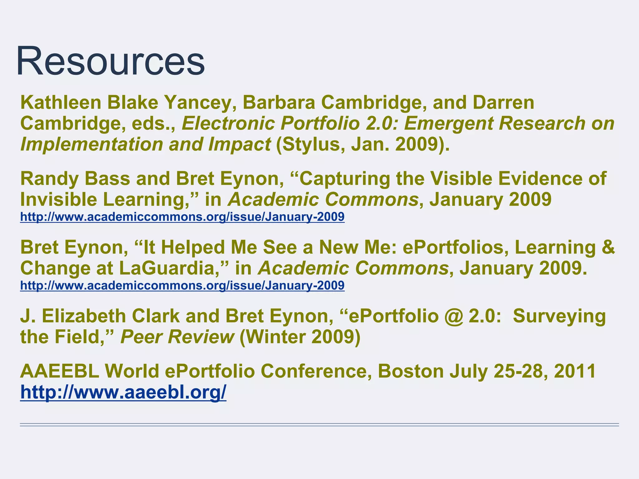Resources
Kathleen Blake Yancey, Barbara Cambridge, and Darren
Cambridge, eds., Electronic Portfolio 2.0: Emergent Research on
Implementation and Impact (Stylus, Jan. 2009).
Randy Bass and Bret Eynon, “Capturing the Visible Evidence of
Invisible Learning,” in Academic Commons, January 2009
http://www.academiccommons.org/issue/January-2009
Bret Eynon, “It Helped Me See a New Me: ePortfolios, Learning &
Change at LaGuardia,” in Academic Commons, January 2009.
http://www.academiccommons.org/issue/January-2009
J. Elizabeth Clark and Bret Eynon, “ePortfolio @ 2.0: Surveying
the Field,” Peer Review (Winter 2009)
AAEEBL World ePortfolio Conference, Boston July 25-28, 2011
http://www.aaeebl.org/
 