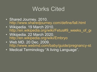 Shared Journey. 2010.  http://www.sharedjourney.com/define/fall.html Wikipedia. 19 March 2010.  http://en.wikipedia.org/wiki/Fetus#9_weeks_of_gestation:_condition_at_start_of_fetal_stage Wikipedia. 22 March 2020.  http://en.wikipedia.org/wiki/Embryo Web MD. 20 Dec. 2009.  http://www.webmd.com/baby/guide/pregnancy-stages-labor Medical Terminology “A living Language”. Works Cited 