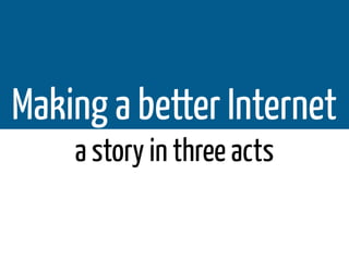 Making a better Internet
    a story in three acts
 