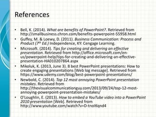 References
• Bell, K. (2014). What are benefits of PowerPoint?. Retrieved from
http://smallbusiness.chron.com/benefits-powerpoint-55958.html
• Guffey, M. & Loewy, D. (2011). Business Communication: Process and
Product (7th Ed.) Independence, KY: Cengage Learning.
• Microsoft. (2014). Tips for creating and delivering an effective
presentation. Retrieved from http://office.microsoft.com/en-
us/powerpoint-help/tips-for-creating-and-delivering-an-effective-
presentation-HA010207864.aspx
• Mikoluk, K. (2013, June 3). 8 best PowerPoint presentations: How to
create engaging presentations [Web log message]. Retrieved from
https://www.udemy.com/blog/best-powerpoint-presentations/
• Newbold, C. (2014). Top 12 most annoying PowerPoint presentation
mistakes. Retrieved from
http://thevisualcommunicationguy.com/2013/09/24/top-12-most-
annoying-powerpoint-presentation-mistakes/
• O'Loughlin, E. (2013). How to embed a YouTube video into a PowerPoint
2010 presentation [Web]. Retrieved from
http://www.youtube.com/watch?v=D-tnoIKqnd4
 