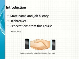 Introduction
• State name and job history
• Icebreaker
• Expectations from this course
Figure 1. Handshake. Image from Microsoft Word 2010.
(Mikoluk, 2013)
 