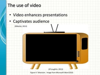 • Video enhances presentations
• Captivates audience
The use of video
Figure 4. Television. Image from Microsoft Word 2010.
(O'Loughlin, 2013)
(Mikoluk, 2013)
 