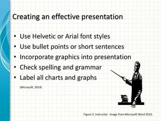 Creating an effective presentation
• Use Helvetic or Arial font styles
• Use bullet points or short sentences
• Incorporate graphics into presentation
• Check spelling and grammar
• Label all charts and graphs
(Microsoft, 2014)
Figure 5. Instructor. Image from Microsoft Word 2010.
 