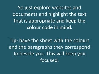 So just explore websites and
documents and highlight the text
that is appropriate and keep the
colour code in mind.
Tip- have the sheet with the colours
and the paragraphs they correspond
to beside you. This will keep you
focused.
 