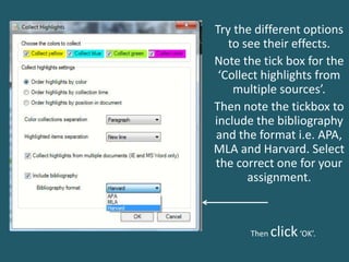 Try the different options
to see their effects.
Note the tick box for the
‘Collect highlights from
multiple sources’.
Then note the tickbox to
include the bibliography
and the format i.e. APA,
MLA and Harvard. Select
the correct one for your
assignment.
Then click‘OK’.
 