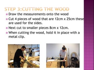  Draw the measurements onto the wood
 Cut 4 pieces of wood that are 12cm x 25cm these
are used for the sides.
 Next cut to smaller pieces 8cm x 12cm.
 When cutting the wood, hold it in place with a
metal clip.
 