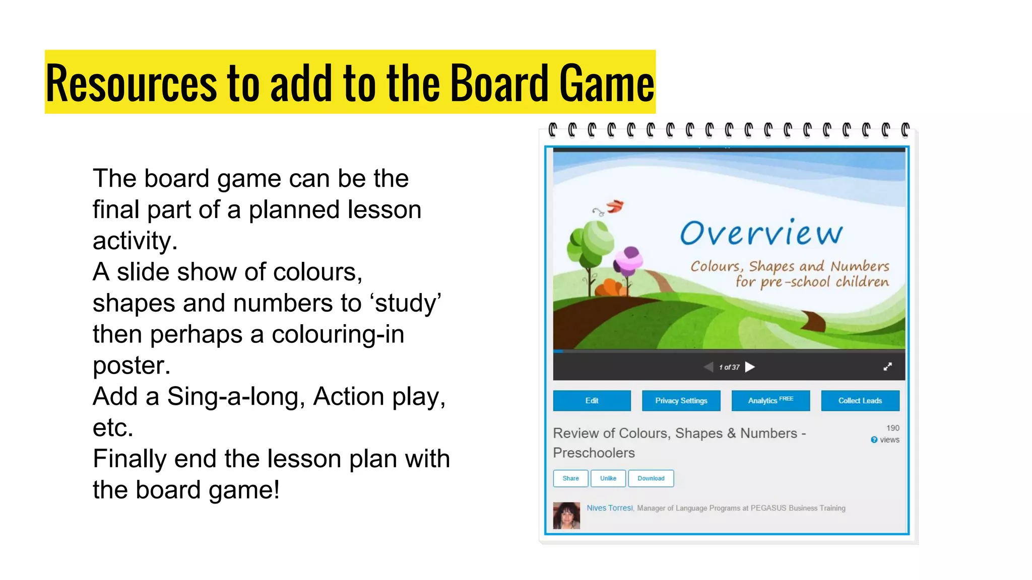 Resources to add to the Board Game
The board game can be the
final part of a planned lesson
activity.
A slide show of colours,
shapes and numbers to ‘study’
then perhaps a colouring-in
poster.
Add a Sing-a-long, Action play,
etc.
Finally end the lesson plan with
the board game!
 