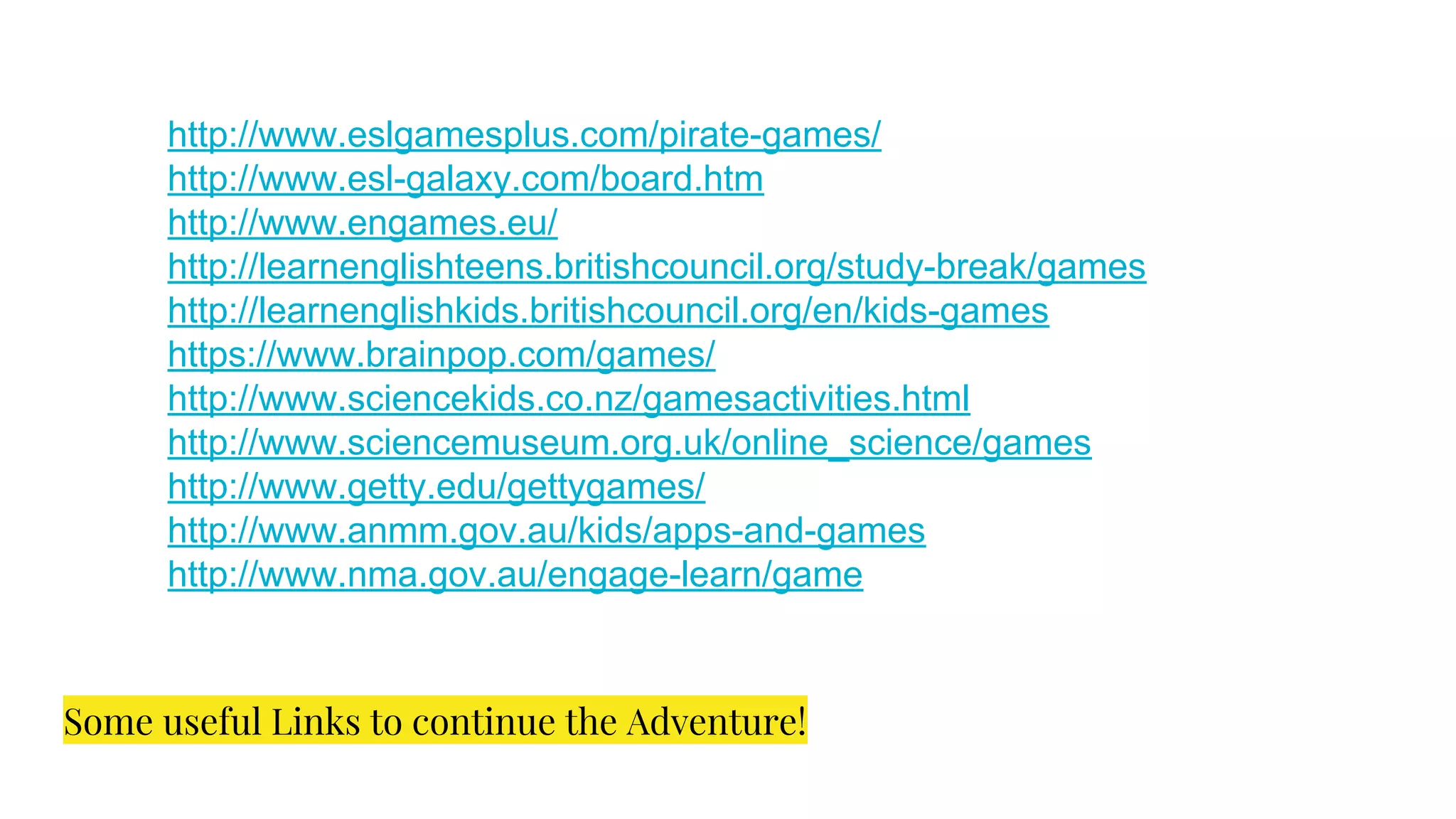Some useful Links to continue the Adventure!
http://www.eslgamesplus.com/pirate-games/
http://www.esl-galaxy.com/board.htm
http://www.engames.eu/
http://learnenglishteens.britishcouncil.org/study-break/games
http://learnenglishkids.britishcouncil.org/en/kids-games
https://www.brainpop.com/games/
http://www.sciencekids.co.nz/gamesactivities.html
http://www.sciencemuseum.org.uk/online_science/games
http://www.getty.edu/gettygames/
http://www.anmm.gov.au/kids/apps-and-games
http://www.nma.gov.au/engage-learn/game
 