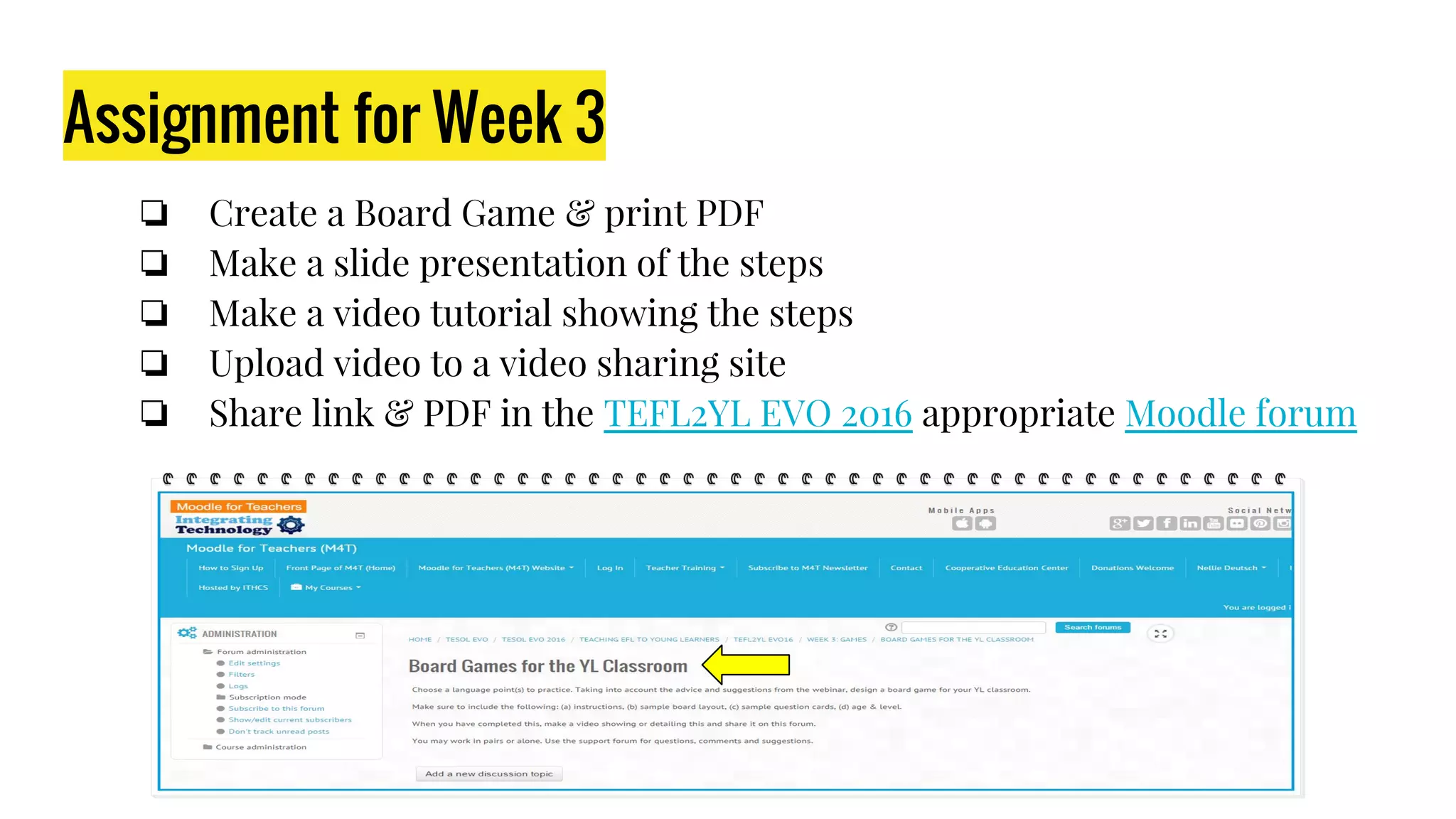 Assignment for Week 3
❏ Create a Board Game & print PDF
❏ Make a slide presentation of the steps
❏ Make a video tutorial showing the steps
❏ Upload video to a video sharing site
❏ Share link & PDF in the TEFL2YL EVO 2016 appropriate Moodle forum
 