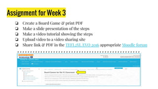 Assignment for Week 3
❏ Create a Board Game & print PDF
❏ Make a slide presentation of the steps
❏ Make a video tutorial showing the steps
❏ Upload video to a video sharing site
❏ Share link & PDF in the TEFL2YL EVO 2016 appropriate Moodle forum