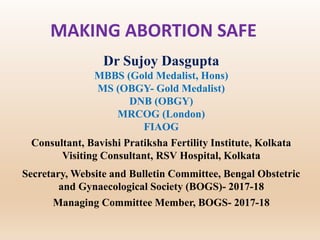 MAKING ABORTION SAFE
Dr Sujoy Dasgupta
MBBS (Gold Medalist, Hons)
MS (OBGY- Gold Medalist)
DNB (OBGY)
MRCOG (London)
FIAOG
Consultant, Bavishi Pratiksha Fertility Institute, Kolkata
Visiting Consultant, RSV Hospital, Kolkata
Secretary, Website and Bulletin Committee, Bengal Obstetric
and Gynaecological Society (BOGS)- 2017-18
Managing Committee Member, BOGS- 2017-18
 