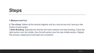 Steps
1.Measure and Cut:
2. Tie a Knot: Gather all the strands together and tie a knot at one end, leaving a few
inches of extra space.
3.Start Braiding: Separate the strands into three sections and start braiding. Cross the
right section over the middle, then the left section over the new middle section. Repeat
this process, keeping the braid tight and consistent.
16/11/2023
 