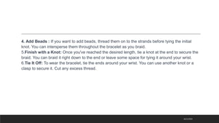 4. Add Beads : If you want to add beads, thread them on to the strands before tying the initial
knot. You can intersperse them throughout the bracelet as you braid.
5.Finish with a Knot: Once you've reached the desired length, tie a knot at the end to secure the
braid. You can braid it right down to the end or leave some space for tying it around your wrist.
6.Tie It Off: To wear the bracelet, tie the ends around your wrist. You can use another knot or a
clasp to secure it. Cut any excess thread.
16/11/2023
 