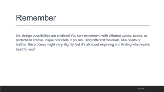 Remember
the design possibilities are endless! You can experiment with different colors, beads, or
patterns to create unique bracelets. If you're using different materials, like beads or
leather, the process might vary slightly, but it's all about exploring and finding what works
best for you!
16/11/2023
 