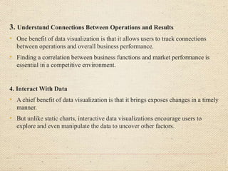 3. Understand Connections Between Operations and Results
• One benefit of data visualization is that it allows users to track connections
between operations and overall business performance.
• Finding a correlation between business functions and market performance is
essential in a competitive environment.
4. Interact With Data
• A chief benefit of data visualization is that it brings exposes changes in a timely
manner.
• But unlike static charts, interactive data visualizations encourage users to
explore and even manipulate the data to uncover other factors.
 