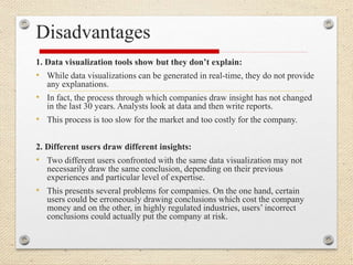 Disadvantages
1. Data visualization tools show but they don’t explain:
• While data visualizations can be generated in real-time, they do not provide
any explanations.
• In fact, the process through which companies draw insight has not changed
in the last 30 years. Analysts look at data and then write reports.
• This process is too slow for the market and too costly for the company.
2. Different users draw different insights:
• Two different users confronted with the same data visualization may not
necessarily draw the same conclusion, depending on their previous
experiences and particular level of expertise.
• This presents several problems for companies. On the one hand, certain
users could be erroneously drawing conclusions which cost the company
money and on the other, in highly regulated industries, users’ incorrect
conclusions could actually put the company at risk.
 