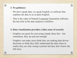 3. No guidance:
• We don’t speak data, we speak English, so software that
explains the data to us in plain English.
• This is the value of Natural Language Generation software,
the last mile in the data analytics workflow.
4. Data visualization provides a false sense of security
• Graphics are great for conveying simple ideas fast – but
sometimes, they are just not enough
• Graphics can make users think they are making data driven
decisions or think they fully understand the data when in
reality they are only seeing a picture but they don’t know the
full story.
 