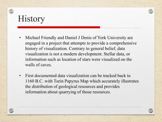 History
• Michael Friendly and Daniel J Denis of York University are
engaged in a project that attempts to provide a comprehensive
history of visualization. Contrary to general belief, data
visualization is not a modern development. Stellar data, or
information such as location of stars were visualized on the
walls of caves.
• First documented data visualization can be tracked back to
1160 B.C. with Turin Papyrus Map which accurately illustrates
the distribution of geological resources and provides
information about quarrying of those resources.
 