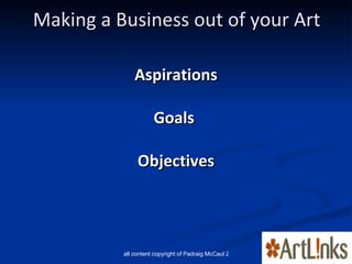 Making a Business out of your Art <ul><li>Aspirations </li></ul><ul><li>Goals  </li></ul><ul><li>Objectives </li></ul>