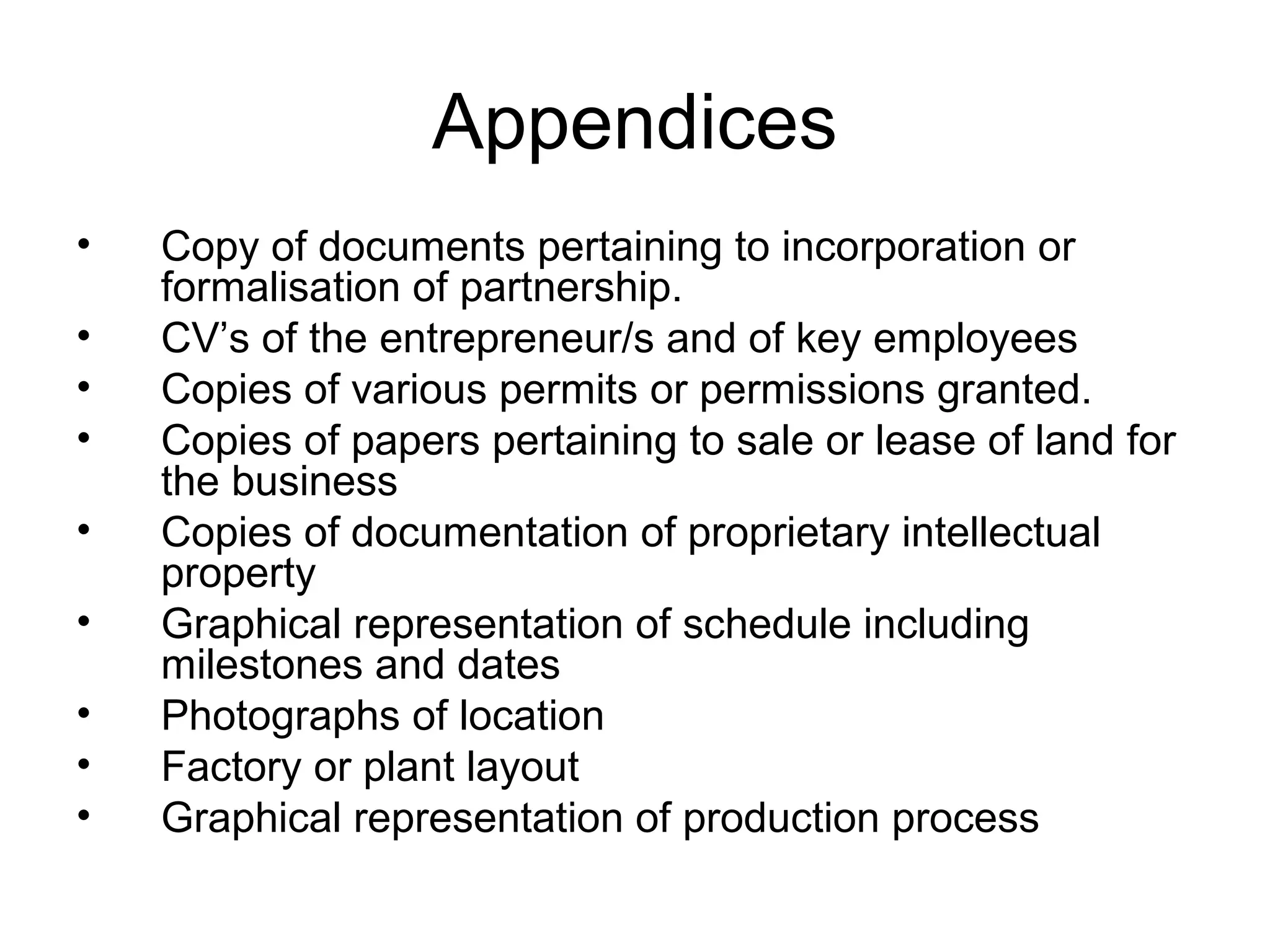 Appendices
• Copy of documents pertaining to incorporation or
formalisation of partnership.
• CV’s of the entrepreneur/s and of key employees
• Copies of various permits or permissions granted.
• Copies of papers pertaining to sale or lease of land for
the business
• Copies of documentation of proprietary intellectual
property
• Graphical representation of schedule including
milestones and dates
• Photographs of location
• Factory or plant layout
• Graphical representation of production process
 