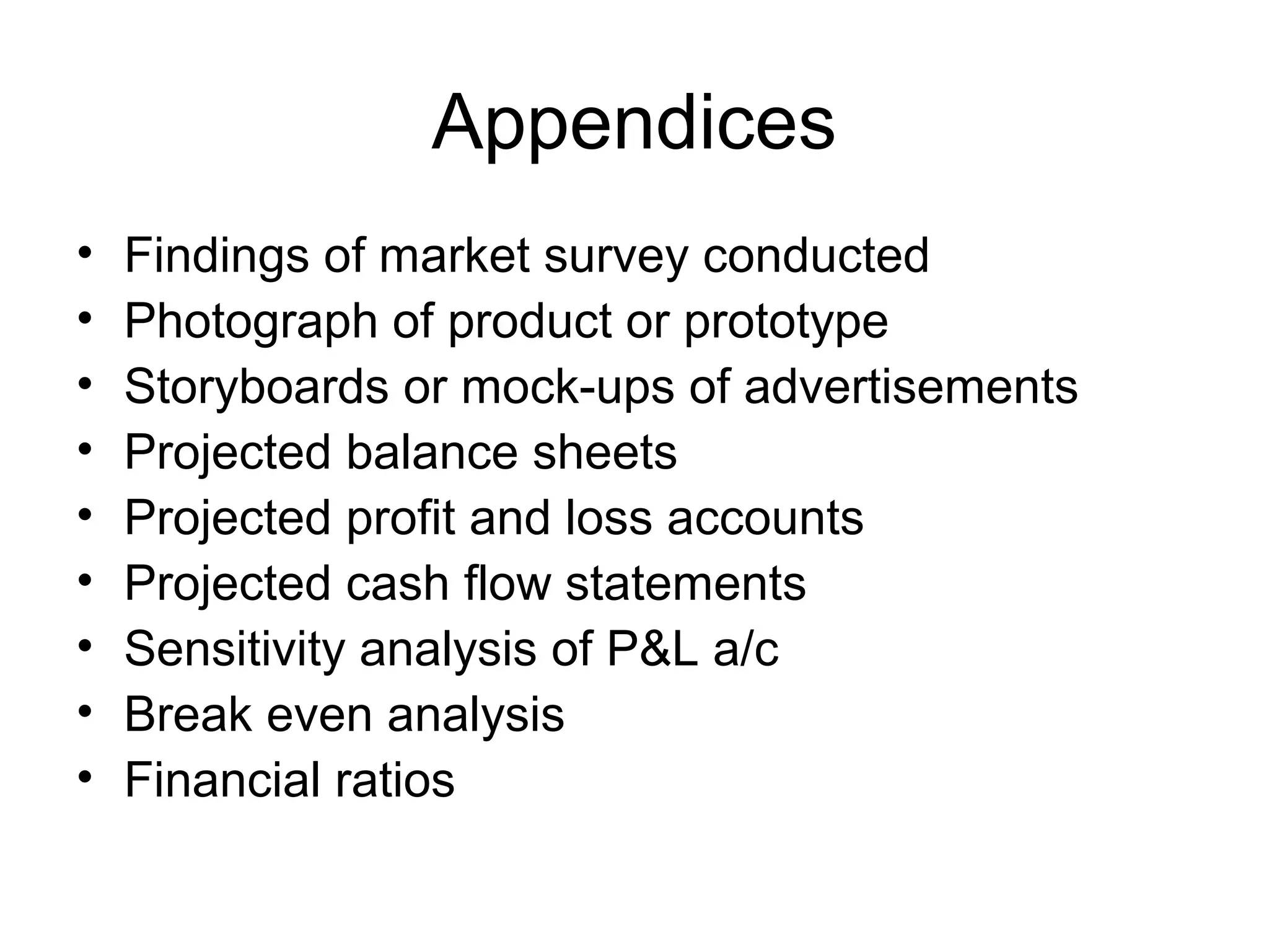Appendices
• Findings of market survey conducted
• Photograph of product or prototype
• Storyboards or mock-ups of advertisements
• Projected balance sheets
• Projected profit and loss accounts
• Projected cash flow statements
• Sensitivity analysis of P&L a/c
• Break even analysis
• Financial ratios
 