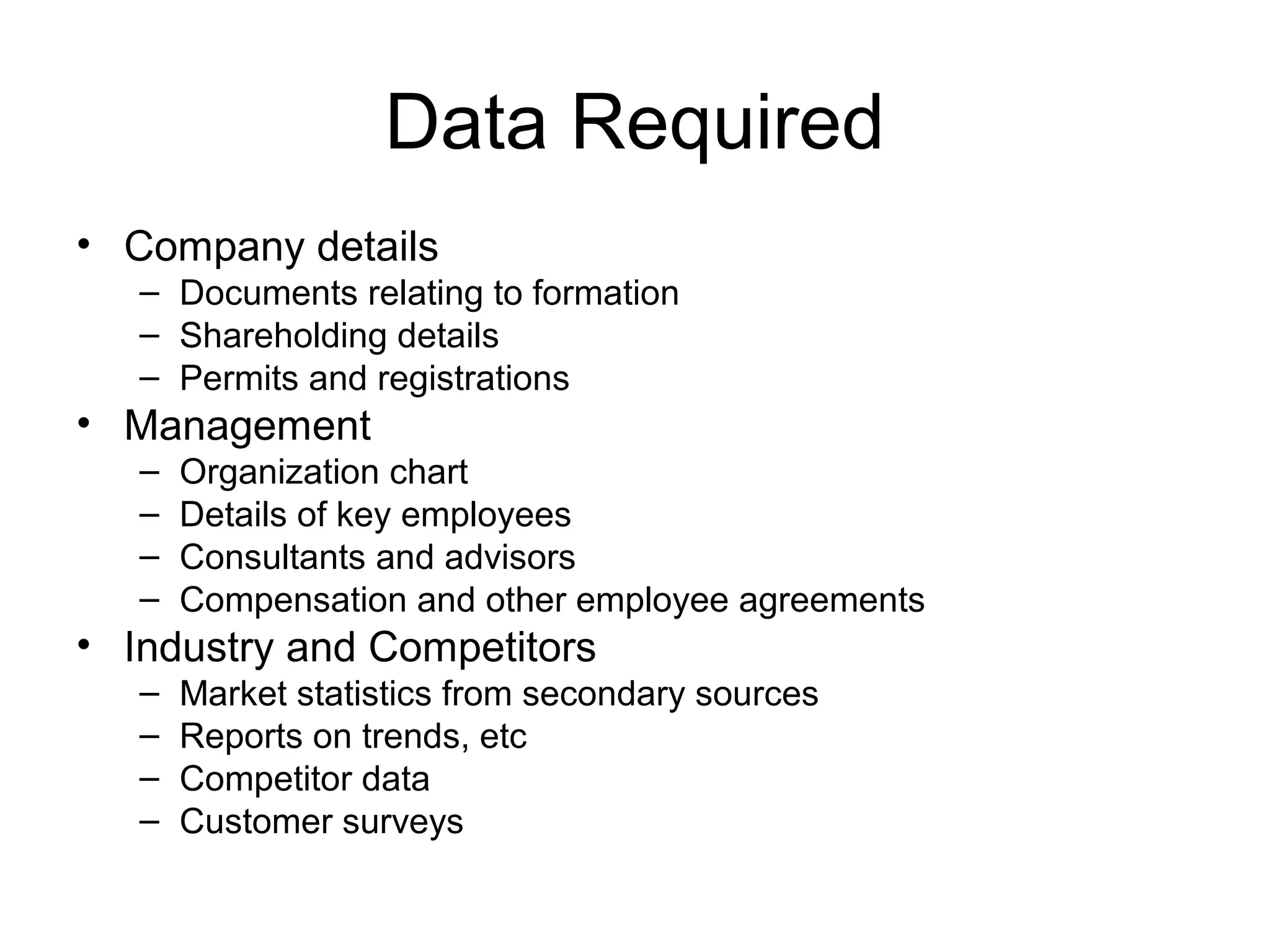 Data Required
• Company details
– Documents relating to formation
– Shareholding details
– Permits and registrations
• Management
– Organization chart
– Details of key employees
– Consultants and advisors
– Compensation and other employee agreements
• Industry and Competitors
– Market statistics from secondary sources
– Reports on trends, etc
– Competitor data
– Customer surveys
 