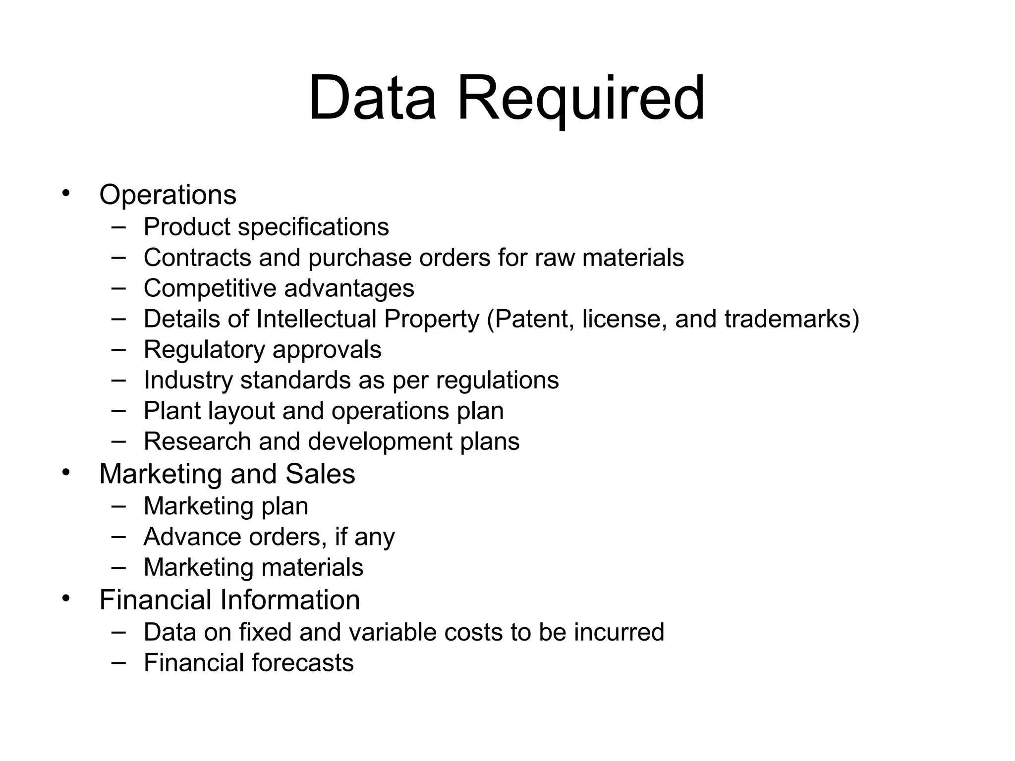 Data Required
• Operations
– Product specifications
– Contracts and purchase orders for raw materials
– Competitive advantages
– Details of Intellectual Property (Patent, license, and trademarks)
– Regulatory approvals
– Industry standards as per regulations
– Plant layout and operations plan
– Research and development plans
• Marketing and Sales
– Marketing plan
– Advance orders, if any
– Marketing materials
• Financial Information
– Data on fixed and variable costs to be incurred
– Financial forecasts
 