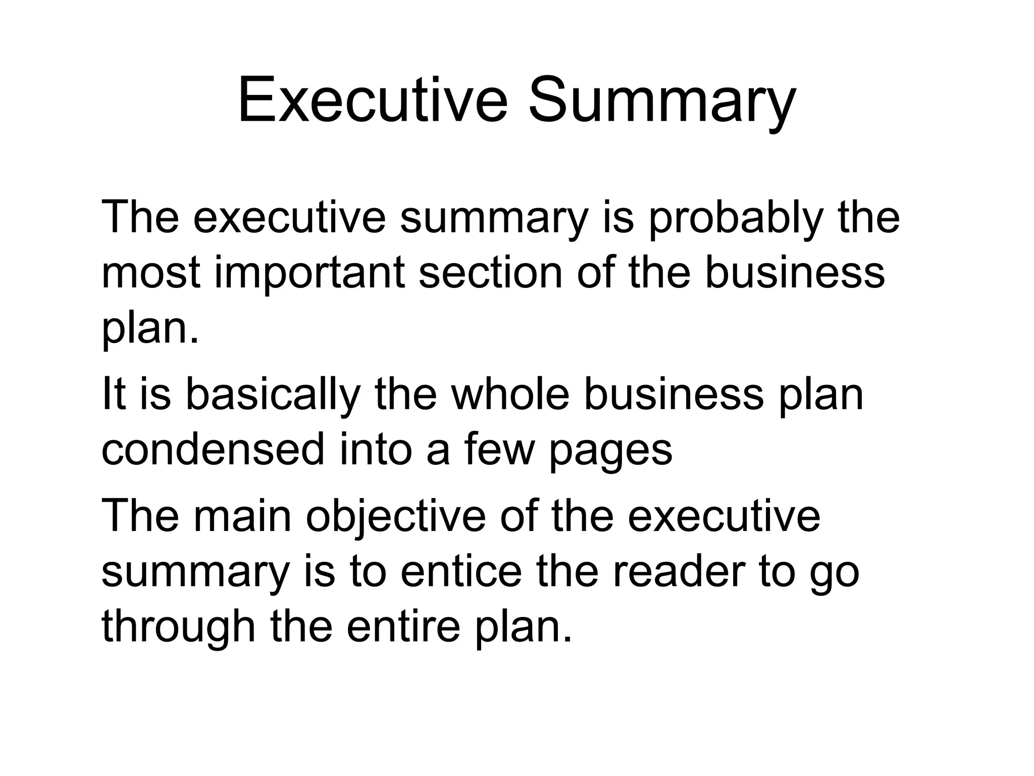 Executive Summary
The executive summary is probably the
most important section of the business
plan.
It is basically the whole business plan
condensed into a few pages
The main objective of the executive
summary is to entice the reader to go
through the entire plan.
 