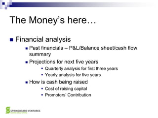 The Money’s here…Financial analysisPast financials – P&L/Balance sheet/cash flow summaryProjections for next five yearsQuarterly analysis for first three yearsYearly analysis for five yearsHow is cash being raisedCost of raising capitalPromoters’ Contribution