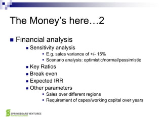 The Money’s here…2Financial analysisSensitivity analysisE.g. sales variance of +/- 15%Scenario analysis: optimistic/normal/pessimisticKey RatiosBreak evenExpected IRROther parametersSales over different regionsRequirement of capex/working capital over years
