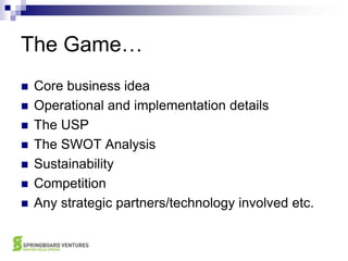The Game…Core business ideaOperational and implementation detailsThe USPThe SWOT AnalysisSustainabilityCompetitionAny strategic partners/technology involved etc.