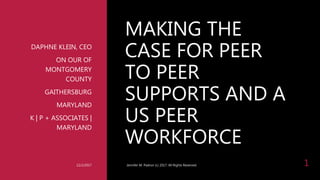 MAKING THE
CASE FOR PEER
TO PEER
SUPPORTS AND A
US PEER
WORKFORCE
DAPHNE KLEIN, CEO
ON OUR OF
MONTGOMERY
COUNTY
GAITHERSBURG
MARYLAND
K | P + ASSOCIATES |
MARYLAND
12/2/2017 Jennifer M. Padron (c) 2017. All Rights Reserved. 1
 