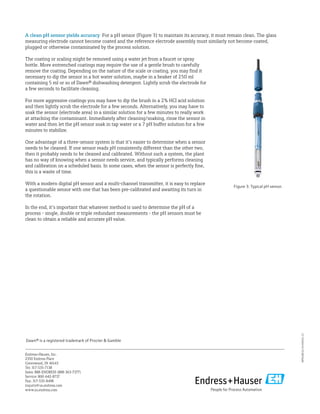 WP01001C/24/EN/01.13
Endress+Hauser, Inc.
2350 Endress Place
Greenwood, IN 46143
Tel: 317-535-7138
Sales: 888-ENDRESS (888-363-7377)
Service: 800-642-8737
Fax: 317-535-8498
inquiry@us.endress.com
www.us.endress.com
A clean pH sensor yields accuracy For a pH sensor (Figure 3) to maintain its accuracy, it must remain clean. The glass
measuring electrode cannot become coated and the reference electrode assembly must similarly not become coated,
plugged or otherwise contaminated by the process solution.
The coating or scaling might be removed using a water jet from a faucet or spray
bottle. More entrenched coatings may require the use of a gentle brush to carefully
remove the coating. Depending on the nature of the scale or coating, you may find it
necessary to dip the sensor in a hot water solution, maybe in a beaker of 250 ml
containing 5 ml or so of Dawn® dishwashing detergent. Lightly scrub the electrode for
a few seconds to facilitate cleaning.
For more aggressive coatings you may have to dip the brush in a 2% HCI acid solution
and then lightly scrub the electrode for a few seconds. Alternatively, you may have to
soak the sensor (electrode area) in a similar solution for a few minutes to really work
at attacking the contaminant. Immediately after cleaning/soaking, rinse the sensor in
water and then let the pH sensor soak in tap water or a 7 pH buffer solution for a few
minutes to stabilize.
One advantage of a three-sensor system is that it’s easier to determine when a sensor
needs to be cleaned. If one sensor reads pH consistently different than the other two,
then it probably needs to be cleaned and calibrated. Without such a system, the plant
has no way of knowing when a sensor needs service, and typically performs cleaning
and calibration on a scheduled basis. In some cases, when the sensor is perfectly fine,
this is a waste of time.
With a modern digital pH sensor and a multi-channel transmitter, it is easy to replace
a questionable sensor with one that has been pre-calibrated and awaiting its turn in
the rotation.
In the end, it’s important that whatever method is used to determine the pH of a
process - single, double or triple redundant measurements - the pH sensors must be
clean to obtain a reliable and accurate pH value.
Figure 3: Typical pH sensor.
Dawn® is a registered trademark of Procter & Gamble
 
