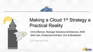 © 2015,AmazonWeb Services,Inc. or its Affiliates.All rights reserved.
Making a Cloud 1st Strategy a
Practical Reality
Chris Elleman, Manager Solutions Architecture, AWS
Akhil Jain, Enterprise Architect, Dun & Bradstreet
23rd February 2016
 