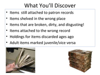 What You’ll Discover Items  still attached to patron records Items shelved in the wrong place Items that are broken, dirty, and disgusting! Items attached to the wrong record Holdings for items discarded ages ago Adult items marked juvenile/vice versa 