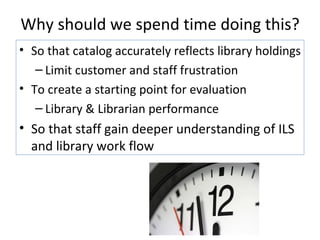 Why should we spend time doing this? So that catalog accurately reflects library holdings Limit customer and staff frustration To create a starting point for evaluation  Library & Librarian performance So that staff gain deeper understanding of ILS and library work flow 