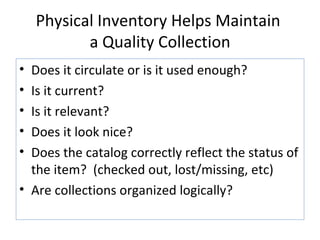 Physical Inventory Helps Maintain  a Quality Collection Does it circulate or is it used enough? Is it current? Is it relevant? Does it look nice? Does the catalog correctly reflect the status of the item?  (checked out, lost/missing, etc) Are collections organized logically? 